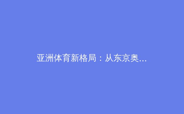 亚洲体育新格局：从东京奥运到杭州亚运的竞技版图演变 - 2