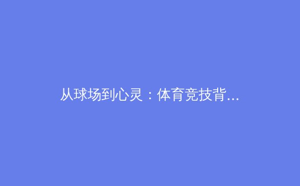 从球场到心灵：体育竞技背后的社会文化价值与人性光辉