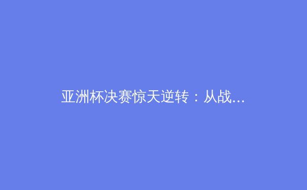 亚洲杯决赛惊天逆转：从战术博弈到民族荣耀的史诗之战 - 4