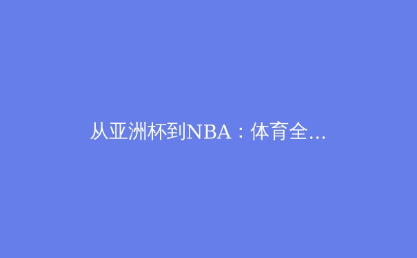 从亚洲杯到NBA：体育全球化浪潮下的东西方竞技哲学碰撞 - 4