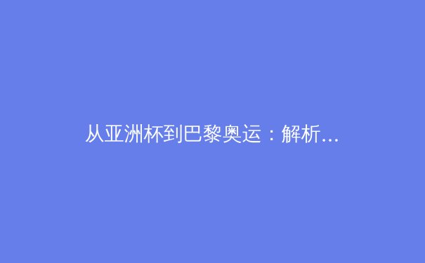 从亚洲杯到巴黎奥运：解析中国体育军团的技术革新与竞技哲学转型