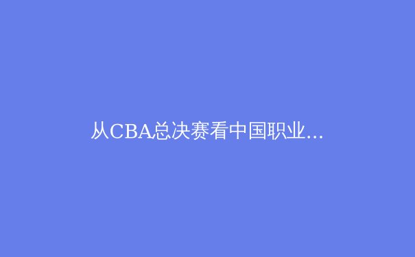 从CBA总决赛看中国职业体育的商业化迷思与竞技本质回归 - 4