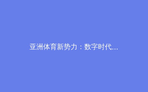 亚洲体育新势力：数字时代下的竞技变革与商业版图