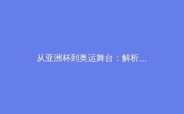 从亚洲杯到奥运舞台：解析亚洲体育新格局与竞技哲学演变 - 3